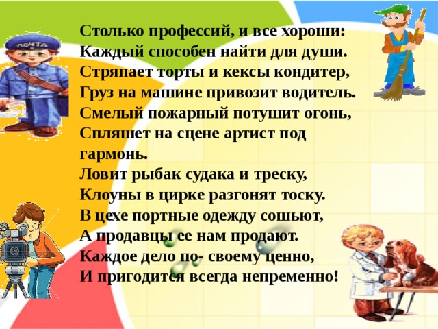  Столько профессий, и все хороши:  Каждый способен найти для души.  Стряпает торты и кексы кондитер,  Груз на машине привозит водитель.  Смелый пожарный потушит огонь,  Спляшет на сцене артист под гармонь.  Ловит рыбак судака и треску,  Клоуны в цирке разгонят тоску.  В цехе портные одежду сошьют,  А продавцы ее нам продают.  Каждое дело по- своему ценно,  И пригодится всегда непременно! 