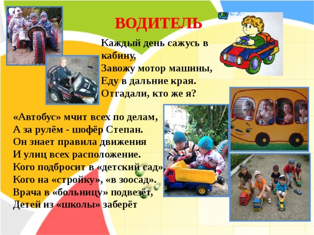 ВОДИТЕЛЬ Каждый день сажусь в кабину, Завожу мотор машины, Еду в дальние края. Отгадали, кто же я?    «Автобус» мчит всех по делам, А за рулём - шофёр Степан. Он знает правила движения И улиц всех расположение. Кого подбросит в «детский сад», Кого на «стройку», «в зоосад». Врача в «больницу» подвезёт, Детей из «школы» заберёт 