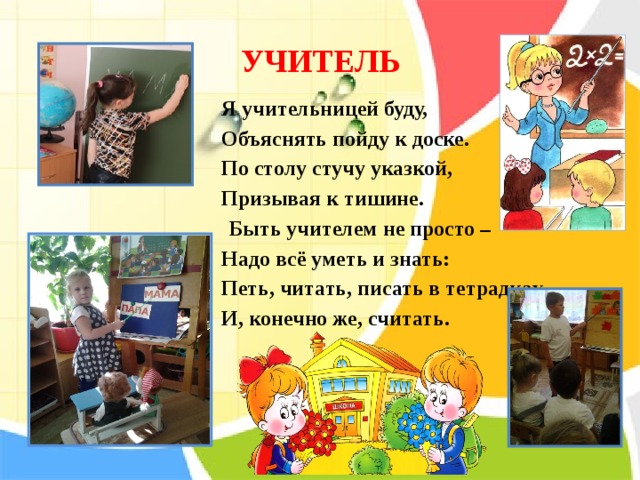 УЧИТЕЛЬ Я учительницей буду, Объяснять пойду к доске. По столу стучу указкой, Призывая к тишине.  Быть учителем не просто – Надо всё уметь и знать: Петь, читать, писать в тетрадках И, конечно же, считать.    