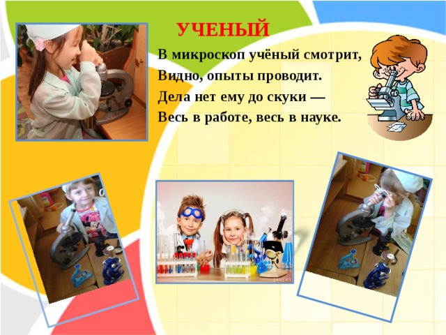 УЧЕНЫЙ   В микроскоп учёный смотрит, Видно, опыты проводит. Дела нет ему до скуки — Весь в работе, весь в науке. 