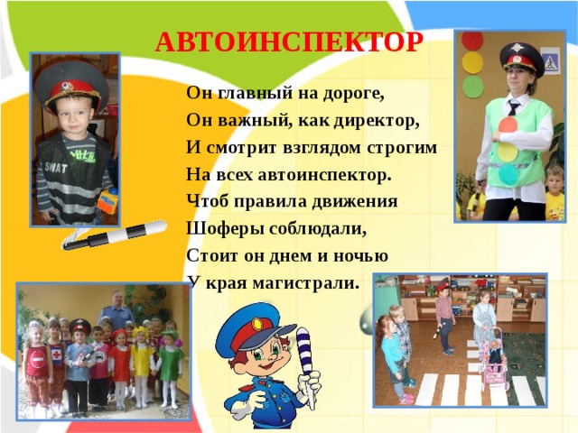 АВТОИНСПЕКТОР    Он главный на дороге, Он важный, как директор, И смотрит взглядом строгим  На всех автоинспектор. Чтоб правила движения Шоферы соблюдали, Стоит он днем и ночью  У края магистрали. 