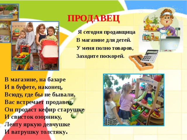 ПРОДАВЕЦ     Я сегодня продавщица  В магазине для детей.  У меня полно товаров,  Заходите поскорей.   В магазине, на базаре   И в буфете, наконец,  Всюду, где бы не бывали,  Вас встречает продавец. Он продаст кефир старушке   И свисток озорнику,  Ленту яркую девчушке   И ватрушку толстяку . 