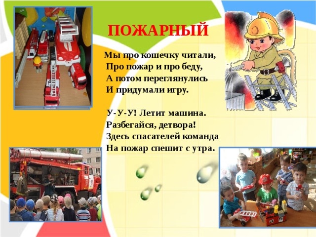 ПОЖАРНЫЙ  Мы про кошечку читали,  Про пожар и про беду,  А потом переглянулись  И придумали игру.   У-У-У! Летит машина.  Разбегайся, детвора!  Здесь спасателей команда  На пожар спешит с утра.    