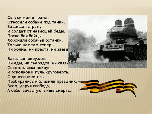 Связки мин и гранат  Относили собаки под танки.  Защищая страну  И солдат от нависшей беды.  После боя бойцы  Хоронили собачьи останки.  Только нет там теперь  Ни холма, ни креста, ни звезды Батальон окружён,  Ни еды, ни снарядов, ни связи.  Свистопляска вокруг  И осколков и пуль круговерть.  С донесением псы  Пробирались и близили праздник.  Всем, даруя свободу,  А себе, зачастую, лишь смерть. 