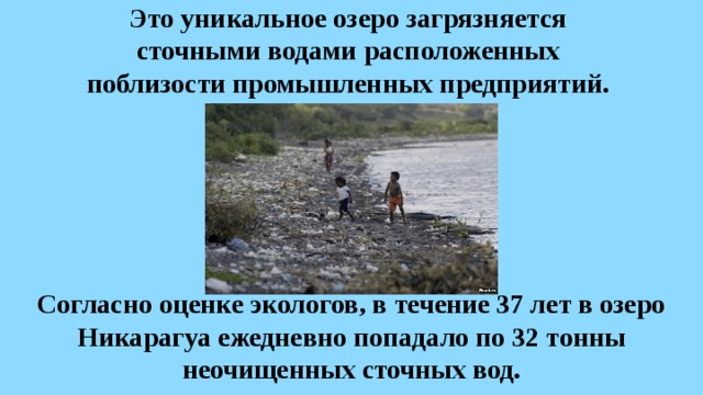 Это уникальное озеро загрязняется  сточными водами расположенных  поблизости промышленных предприятий. Согласно оценке экологов, в течение 37 лет в озеро Никарагуа ежедневно попадало по 32 тонны неочищенных сточных вод. 