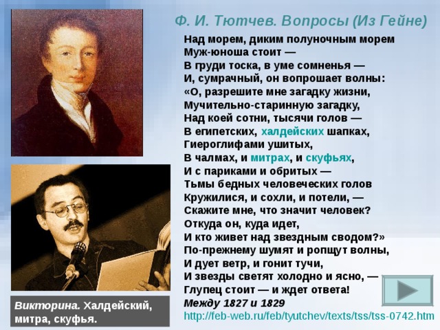 Ф. И. Тютчев. Вопросы (Из Гейне) Над морем, диким полуночным морем Муж-юноша стоит — В груди тоска, в уме сомненья —  И, сумрачный, он вопрошает волны:  «О, разрешите мне загадку жизни,  Мучительно-старинную загадку,  Над коей сотни, тысячи голов —  В египетских, халдейских шапках,  Гиероглифами ушитых,  В чалмах, и митрах , и скуфьях ,  И с париками и обритых —  Тьмы бедных человеческих голов  Кружилися, и сохли, и потели, —  Скажите мне, что значит человек? Откуда он, куда идет, И кто живет над звездным сводом?»  По-прежнему шумят и ропщут волны, И дует ветр, и гонит тучи,  И звезды светят холодно и ясно, —  Глупец стоит — и ждет ответа! Между 1827 и 1829 http://feb-web.ru/feb/tyutchev/texts/tss/tss-0742.htm  Викторина. Халдейский, митра, скуфья.