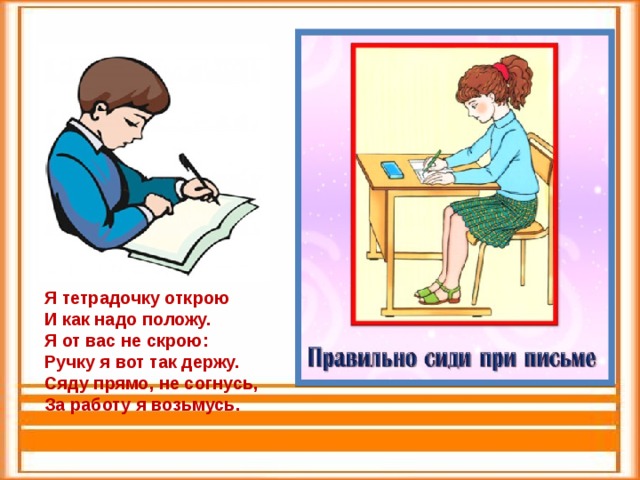 Я тетрадочку открою И как надо положу. Я от вас не скрою: Ручку я вот так держу. Сяду прямо, не согнусь, За работу я возьмусь. 