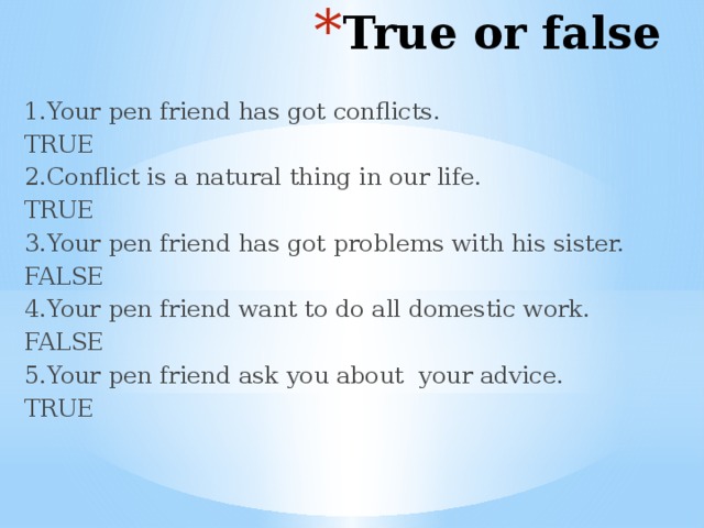 True or false 1.Your pen friend has got conflicts. TRUE 2.Conflict is a natural thing in our life. TRUE 3.Your pen friend has got problems with his sister. FALSE 4.Your pen friend want to do all domestic work. FALSE 5.Your pen friend ask you about your advice. TRUE 