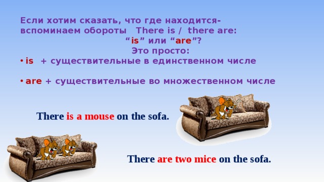 Если хотим сказать, что где находится- вспоминаем обороты There is / there аre: “ is ” или “ are ”?  Это просто: is + существительные в единственном числе  are + существительные во множественном числе      There  is  a mouse on the sofa. There  are  two mice on the sofa. 