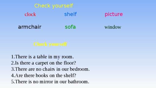 Check yourself  clock shelf  picture armchair sofa window  Check yourself  There is a table in my room. Is there a carpet on the floor? There are no chairs in our bedroom. Аre there books on the shelf? There is no mirror in our bathroom.  