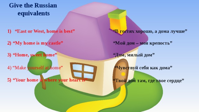 Give the Russian equivalents “ East or West, home is best” “ В гостях хорошо, а дома лучше” 2) “My home is my castle” “ Мой дом – моя крепость” 3) “Home, sweet home” “ Дом, милый дом” 4) “Make yourself at home” “ Чувствуй себя как дома” 5) “Your home is where your heart is” “ Твой дом там, где твое сердце” 