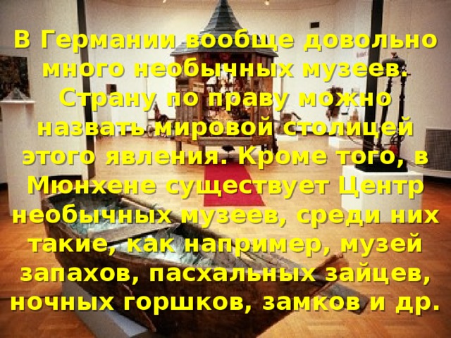 В Германии вообще довольно много необычных музеев. Страну по праву можно назвать мировой столицей этого явления. Кроме того, в Мюнхене существует Центр необычных музеев, среди них такие, как например, музей запахов, пасхальных зайцев, ночных горшков, замков и др. 
