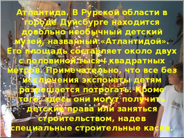 Атлантида. В Рурской области в городе Дуйсбурге находится довольно необычный детский музей, названный «Атлантидой». Его площадь составляет около двух с половиной тысяч квадратных метров. Примечательно, что все без исключения экспонаты детям разрешается потрогать. Кроме того, здесь они могут получить детские права или заняться строительством, надев специальные строительные каски. 