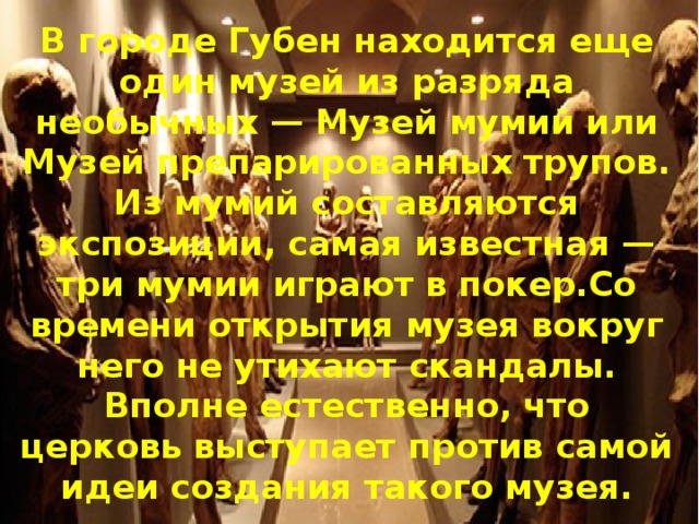 В городе Губен находится еще один музей из разряда необычных — Музей мумий или Музей препарированных трупов. Из мумий составляются экспозиции, самая известная — три мумии играют в покер.Со времени открытия музея вокруг него не утихают скандалы. Вполне естественно, что церковь выступает против самой идеи создания такого музея. 