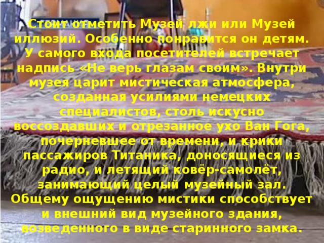 Стоит отметить Музей лжи или Музей иллюзий. Особенно понравится он детям. У самого входа посетителей встречает надпись «Не верь глазам своим». Внутри музея царит мистическая атмосфера, созданная усилиями немецких специалистов, столь искусно воссоздавших и отрезанное ухо Ван Гога, почерневшее от времени, и крики пассажиров Титаника, доносящиеся из радио, и летящий ковёр-самолёт, занимающий целый музейный зал. Общему ощущению мистики способствует и внешний вид музейного здания, возведенного в виде старинного замка. 