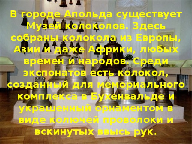 В городе Апольда существует Музей колоколов. Здесь собраны колокола из Европы, Азии и даже Африки, любых времен и народов. Среди экспонатов есть колокол, созданный для мемориального комплекса в Бухенвальде и украшенный орнаментом в виде колючей проволоки и вскинутых ввысь рук. 