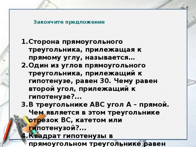 Закончите предложение Сторона прямоугольного треугольника, прилежащая к прямому углу, называется… Один из углов прямоугольного треугольника, прилежащий к гипотенузе, равен 30. Чему равен второй угол, прилежащий к гипотенузе?... В треугольнике АВС угол А – прямой. Чем является в этом треугольнике отрезок ВС, катетом или гипотенузой?... Квадрат гипотенузы в прямоугольном треугольнике равен … В прямоугольном треугольнике катет, лежащий напротив угла в 30 равен…  
