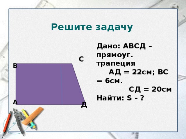 Решите задачу Дано: АВСД – прямоуг. трапеция  АД = 22см; ВС = 6см.  СД = 20см Найти: S - ? С В А Д  