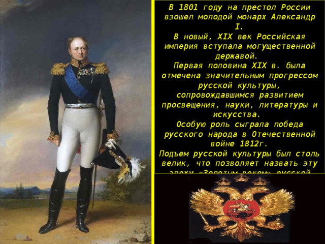 В 1801 году на престол России взошел молодой монарх Александр I . В новый, XIX век Российская империя вступала могущественной державой. Первая половина XIX в. была отмечена значительным прогрессом русской культуры, сопровождавшимся развитием просвещения, науки, литературы и искусства. Особую роль сыграла победа русского народа в Отечественной войне 1812г. Подъем русской культуры был столь велик, что позволяет назвать эту эпоху «Золотым веком» русской культуры В мировой фонд культуры Россия внесла огромный вклад