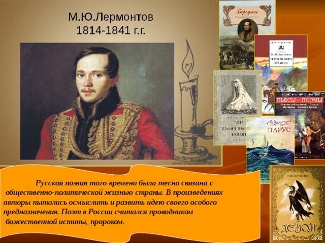 Русская поэзия того времени была тесно связана с  общественно-политической жизнью страны. В произведениях авторы пытались осмыслить и развить идею своего особого предназначения. Поэт в России считался проводником  божественной истины, пророком .