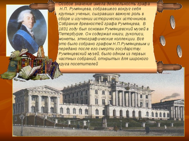 Особое значение имела деятельность графа Н.П. Румянцева, собравшего вокруг себя крупных ученых, сыгравших важную роль в сборе и изучении исторических источников. Собрание древностей графа Румянцева,  В 1831 году был основан Румянцевский музей в Петербурге. Он содержал книги, рукописи, монеты, этнографические коллекции. Всё это было собрано графом Н.П.Румянцевым и передано после его смерти государству. Румянцевский музей, было одним из первых частных собраний, открытых для широкого круга посетителей