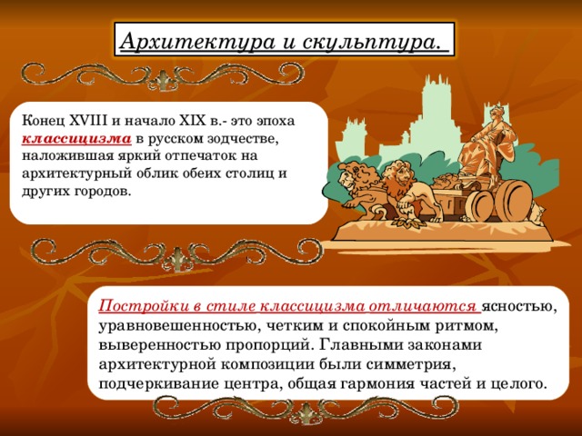 Архитектура и скульптура.  Конец XVIII и начало XIX в.- это эпоха классицизма  в русском зодчестве, наложившая яркий отпечаток на архитектурный облик обеих столиц и других городов.   Постройки в стиле  классицизма  отличаются ясностью, уравновешенностью, четким и спокойным ритмом, выверенностью пропорций. Главными законами архитектурной композиции были симметрия, подчеркивание центра, общая гармония частей и целого. 