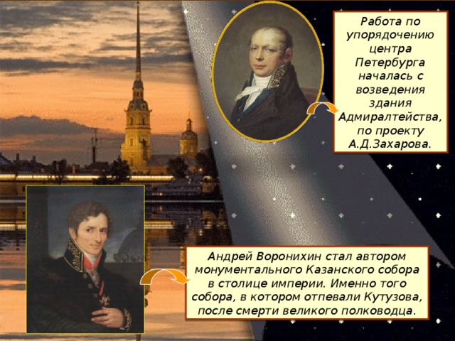 Работа по упорядочению центра Петербурга началась с возведения здания Адмиралтейства, по проекту А.Д.Захарова. Андрей Воронихин стал автором монументального Казанского собора в столице империи. Именно того собора, в котором отпевали Кутузова, после смерти великого полководца.