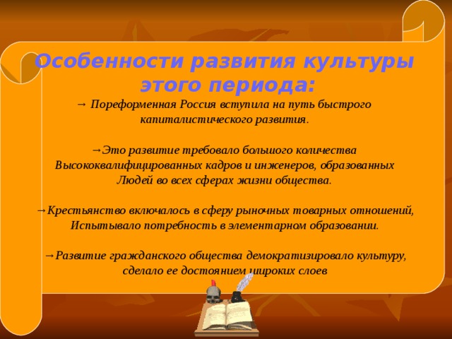 Особенности развития культуры  этого периода: → Пореформенная Россия вступила на путь быстрого капиталистического развития.  → Это развитие требовало большого количества Высококвалифицированных кадров и инженеров, образованных Людей во всех сферах жизни общества.  → Крестьянство включалось в сферу рыночных товарных отношений, Испытывало потребность в элементарном образовании.  → Развитие гражданского общества демократизировало культуру, сделало ее достоянием широких слоев