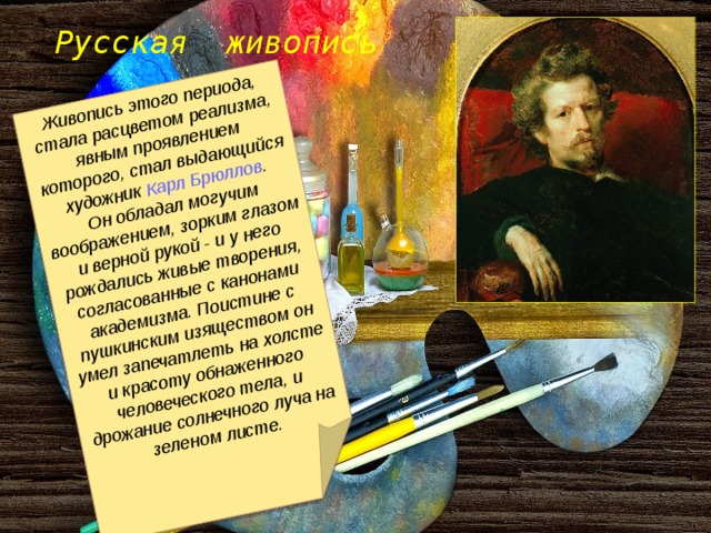 Живопись этого периода, стала расцветом реализма, явным проявлением которого, стал выдающийся художник Карл Брюллов .  Он обладал могучим воображением, зорким глазом и верной рукой - и у него рождались живые творения, согласованные с канонами академизма. Поистине с пушкинским изяществом он умел запечатлеть на холсте и красоту обнаженного человеческого тела, и дрожание солнечного луча на зеленом листе. Русская живопись