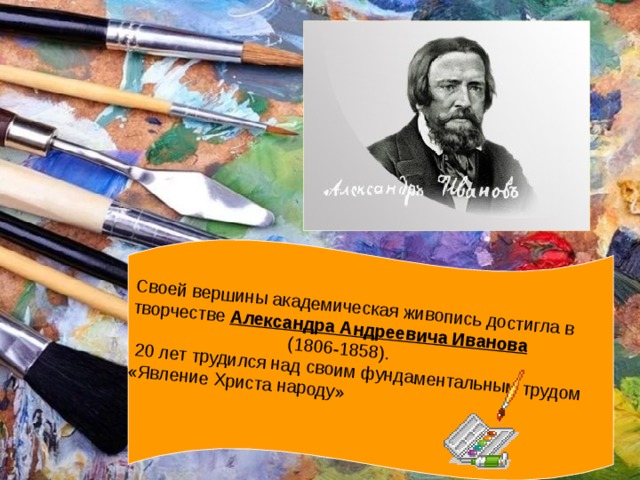 Своей вершины академическая живопись достигла в творчестве Александра Андреевича Иванова  (1806-1858).  20 лет трудился над своим фундаментальным трудом «Явление Христа народу»