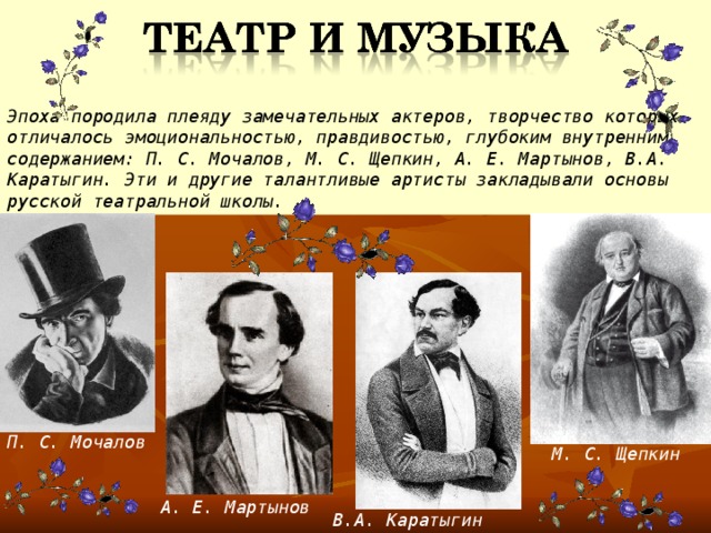 Эпоха породила плеяду замечательных актеров, творчество которых отличалось эмоциональностью, правдивостью, глубоким внутренним содержанием: П. С. Мочалов, М. С. Щепкин, А. Е. Мартынов, В.А. Каратыгин. Эти и другие талантливые артисты закладывали основы русской театральной школы. П. С. Мочалов М. С. Щепкин А. Е. Мартынов В.А. Каратыгин