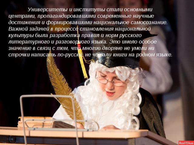 Университеты и институты стали основными центрами, пропагандировавшими современные научные достижения и формировавшими национальное самосознание. Важной задачей в процессе становления национальной культуры была разработка правил и норм русского литературного и разговорного языка. Это имело особое значение в связи с тем, что многие дворяне не умели ни строчки написать по-русски, не читали книги на родном языке.
