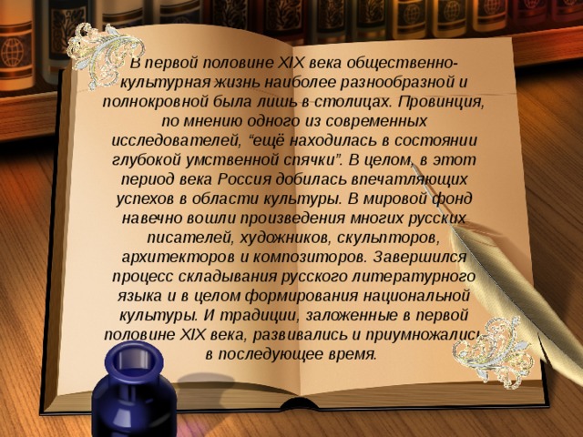 В первой половине XIX века общественно-культурная жизнь наиболее разнообразной и полнокровной была лишь в столицах. Провинция, по мнению одного из современных исследователей, “ещё находилась в состоянии глубокой умственной спячки”. В целом, в этот период века Россия добилась впечатляющих успехов в области культуры. В мировой фонд навечно вошли произведения многих русских писателей, художников, скульпторов, архитекторов и композиторов. Завершился процесс складывания русского литературного языка и в целом формирования национальной культуры. И традиции, заложенные в первой половине XIX века, развивались и приумножались в последующее время.