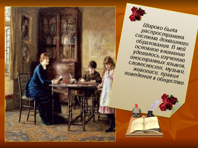 Широко была распространена система домашнего образования. В ней основное внимание уделялось изучению иностранных языков, словесности, музыки, живописи, правил поведения в обществе.