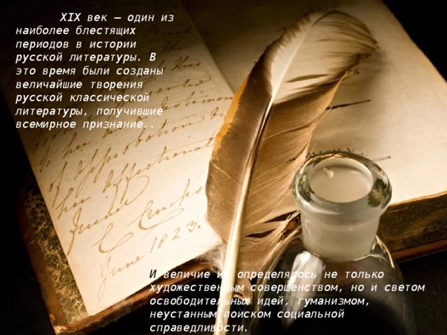 XIX век — один из наиболее блестящих периодов в истории русской литературы. В это время были созданы величайшие творения русской классической литературы, получившие всемирное признание..  И величие их определялось не только художественным совершенством, но и светом освободительных идей, гуманизмом, неустанным поиском социальной справедливости.