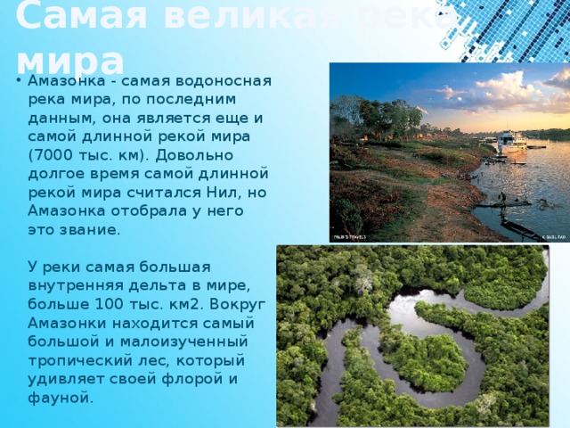 Самая великая река мира Амазонка - самая водоносная река мира, по последним данным, она является еще и самой длинной рекой мира (7000 тыс. км). Довольно долгое время самой длинной рекой мира считался Нил, но Амазонка отобрала у него это звание.   У реки самая большая внутренняя дельта в мире, больше 100 тыс. км2. Вокруг Амазонки находится самый большой и малоизученный тропический лес, который удивляет своей флорой и фауной. 