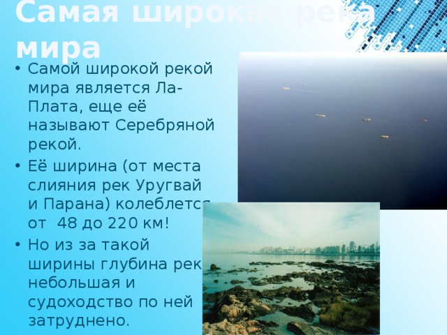 Самая широкая река мира Самой широкой рекой мира является Ла-Плата, еще её называют Серебряной рекой. Её ширина (от места слияния рек Уругвай и Парана) колеблется от  48 до 220 км! Но из за такой ширины глубина реки небольшая и судоходство по ней затруднено. 