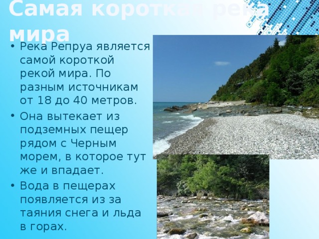 Самая короткая река мира Река Репруа является самой короткой рекой мира. По разным источникам от 18 до 40 метров. Она вытекает из подземных пещер рядом с Черным морем, в которое тут же и впадает. Вода в пещерах появляется из за таяния снега и льда в горах. 