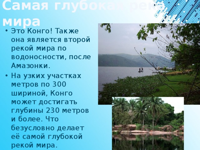 Самая глубокая река мира Это Конго! Также она является второй рекой мира по водоносности, после Амазонки. На узких участках метров по 300 шириной, Конго может достигать глубины 230 метров и более. Что безусловно делает её самой глубокой рекой мира. 