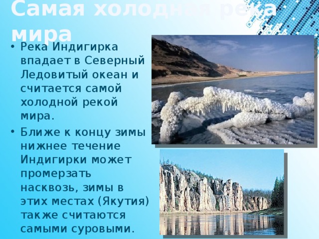 Самая холодная река мира Река Индигирка впадает в Северный Ледовитый океан и считается самой холодной рекой мира. Ближе к концу зимы нижнее течение Индигирки может промерзать насквозь, зимы в этих местах (Якутия) также считаются самыми суровыми. 