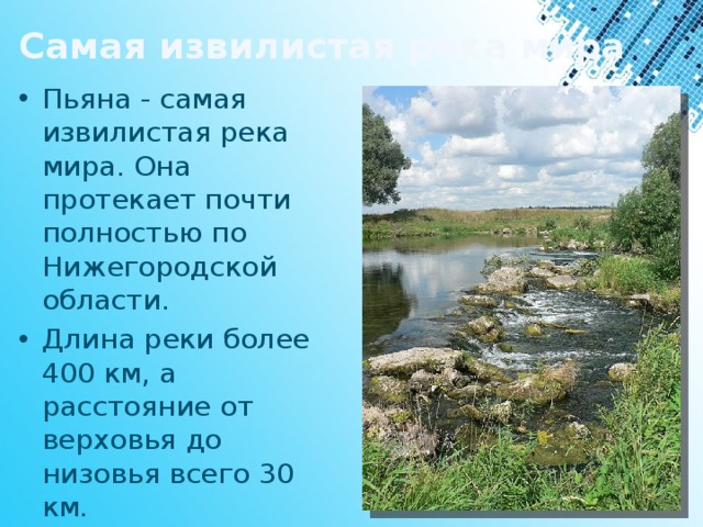 Самая извилистая река мира Пьяна - самая извилистая река мира. Она протекает почти полностью по Нижегородской области. Длина реки более 400 км, а расстояние от верховья до низовья всего 30 км. 