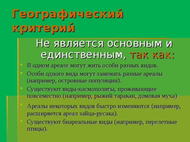 Географический критерий Не является основным и единственным,  так как: В одном ареале могут жить особи разных видов. Особи одного вида могут занимать разные ареалы (например, островные популяции). Существуют виды-космополиты, проживающие повсеместно (например, рыжий таракан, домовая муха) Ареалы некоторых видов быстро изменяются (например,  расширяется ареал зайца-русака). Существуют биареальные виды (например, перелетные птицы).  