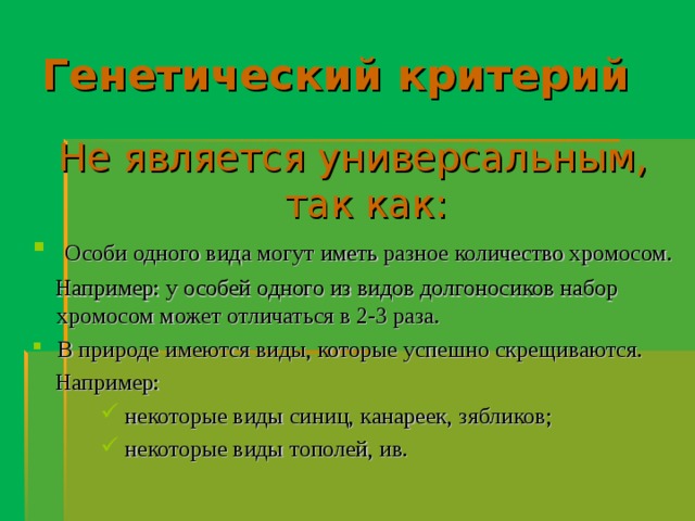 Генетический критерий Не является универсальным,  так как:  Особи одного вида могут иметь разное количество хромосом.  Например: у особей одного из видов долгоносиков набор хромосом может отличаться в 2-3 раза. В природе имеются виды, которые успешно скрещиваются.  Например:  некоторые виды синиц, канареек, зябликов;  некоторые виды тополей, ив.  некоторые виды синиц, канареек, зябликов;  некоторые виды тополей, ив.  некоторые виды синиц, канареек, зябликов;  некоторые виды тополей, ив. 