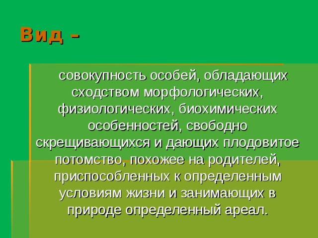 Вид –  совокупность особей, обладающих сходством морфологических, физиологических, биохимических особенностей, свободно скрещивающихся и дающих плодовитое потомство, похожее на родителей, приспособленных к определенным условиям жизни и занимающих в природе определенный ареал. 