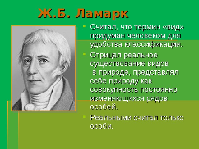Ж.Б. Ламарк Считал, что термин «вид» придуман человеком для удобства классификации. Отрицал реальное существование видов в природе, представлял себе природу как совокупность постоянно изменяющихся рядов особей. Реальными считал только особи.  