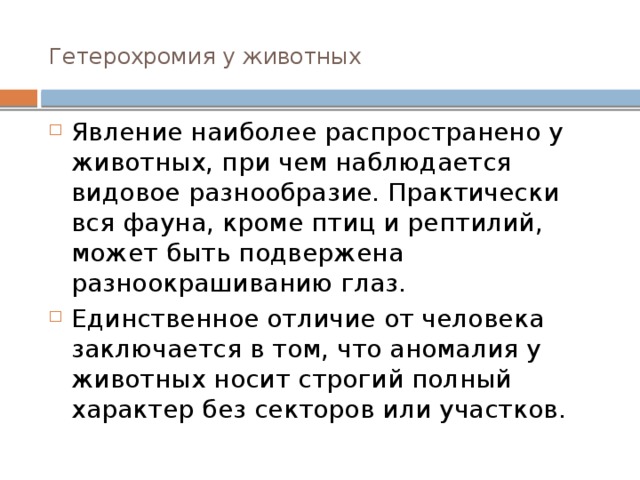 Гетерохромия у животных   Явление наиболее распространено у животных, при чем наблюдается видовое разнообразие. Практически вся фауна, кроме птиц и рептилий, может быть подвержена разноокрашиванию глаз. Единственное отличие от человека заключается в том, что аномалия у животных носит строгий полный характер без секторов или участков. 