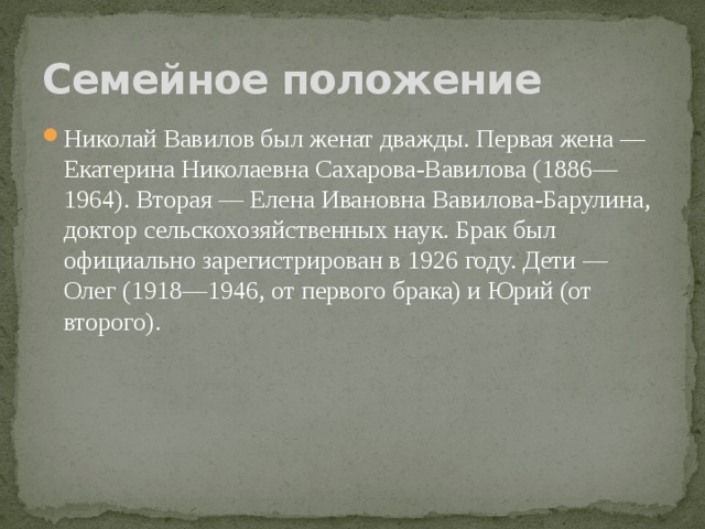 Семейное положение Николай Вавилов был женат дважды. Первая жена — Екатерина Николаевна Сахарова-Вавилова (1886—1964). Вторая — Елена Ивановна Вавилова-Барулина, доктор сельскохозяйственных наук. Брак был официально зарегистрирован в 1926 году. Дети — Олег (1918—1946, от первого брака) и Юрий (от второго). 