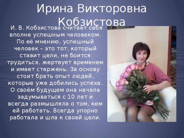 Ирина Викторовна Кобзистова  И. В. Кобзистова считает себя вполне успешным человеком. По её мнению, успешный человек – это тот, который ставит цели, не боится трудиться, жертвует временем и имеет стержень. За основу стоит брать опыт людей, которые уже добились успеха. О своём будущем она начала задумываться с 10 лет и всегда размышляла о том, кем ей работать. Всегда упорно работала и шла к своей цели. 