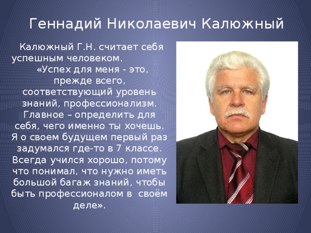 Геннадий Николаевич Калюжный  Калюжный Г.Н. считает себя успешным человеком. «Успех для меня - это, прежде всего, соответствующий уровень знаний, профессионализм. Главное – определить для себя, чего именно ты хочешь. Я о своем будущем первый раз задумался где-то в 7 классе. Всегда учился хорошо, потому что понимал, что нужно иметь большой багаж знаний, чтобы быть профессионалом в своём деле». 