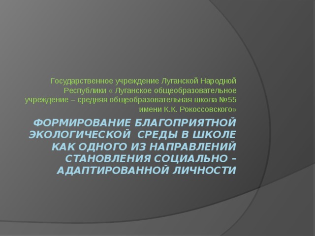 Государственное учреждение Луганской Народной Республики « Луганское общеобразовательное учреждение – средняя общеобразовательная школа №55 имени К.К. Рокоссовского» Формирование благоприятной экологической среды в школе как одного из направлений становления социально – адаптированной личности 